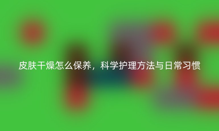皮肤干燥怎么保养,科学护理方法与日常习惯