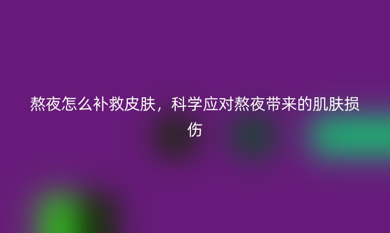 熬夜怎么补救皮肤,科学应对熬夜带来的肌肤损伤
