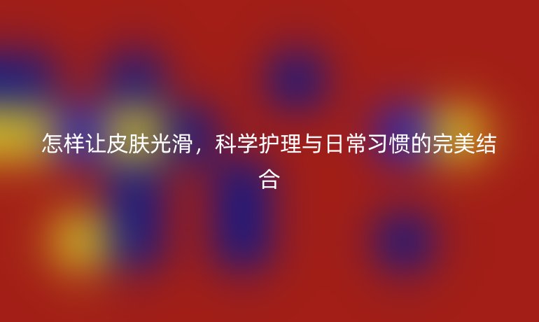 怎样让皮肤光滑,科学护理与日常习惯的完美结合