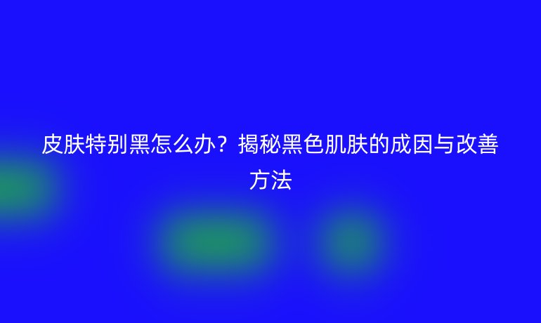 皮肤特别黑怎么办?揭秘黑色肌肤的成因与改善方法