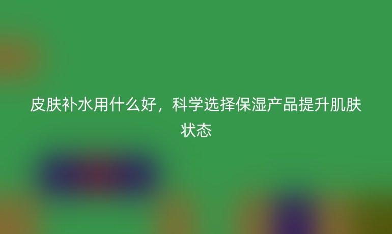 皮肤补水用什么好,科学选择保湿产品提升肌肤状态