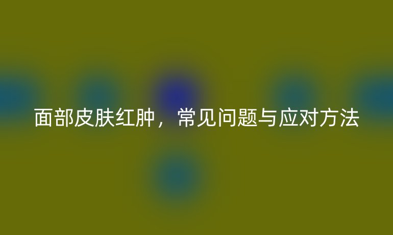 面部皮肤红肿,常见问题与应对方法