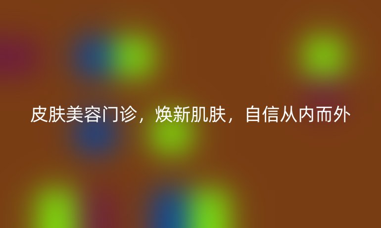皮肤美容门诊,焕新肌肤,自信从内而外