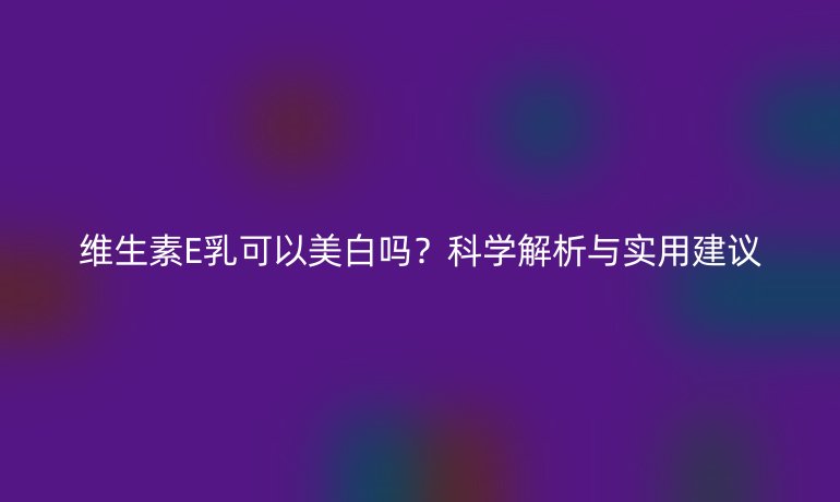 维生素E乳可以美白吗?科学解析与实用建议