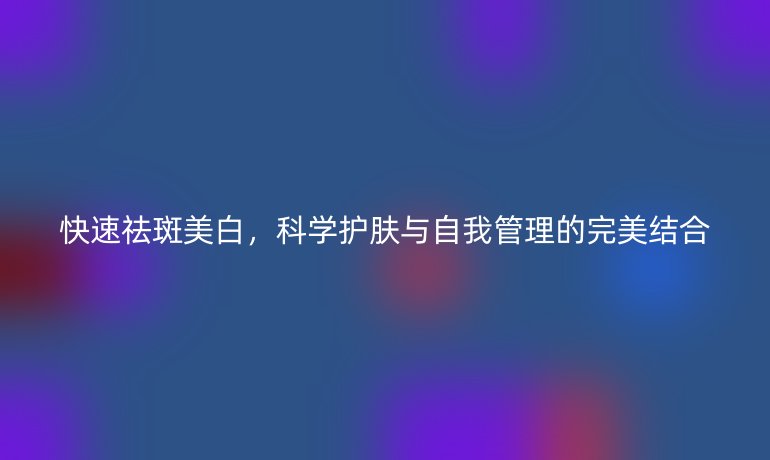 快速祛斑美白,科学护肤与自我管理的完美结合