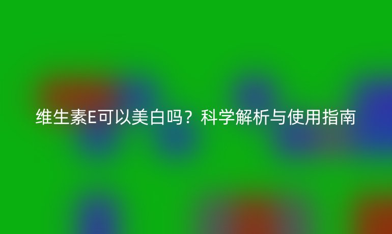 维生素E可以美白吗?科学解析与使用指南