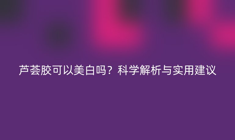 芦荟胶可以美白吗?科学解析与实用建议