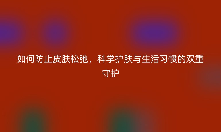如何防止皮肤松弛,科学护肤与生活习惯的双重守护