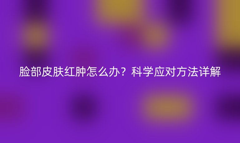 脸部皮肤红肿怎么办?科学应对方法详解
