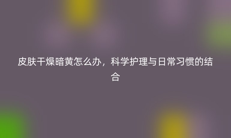 皮肤干燥暗黄怎么办,科学护理与日常习惯的结合