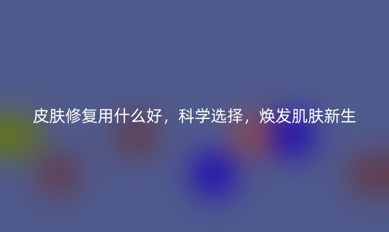 皮肤修复用什么好,科学选择,焕发肌肤新生