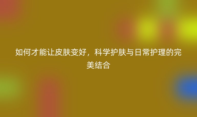 如何才能让皮肤变好,科学护肤与日常护理的完美结合