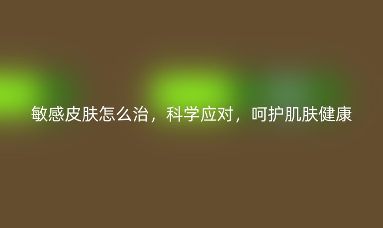 敏感皮肤怎么治,科学应对,呵护肌肤健康