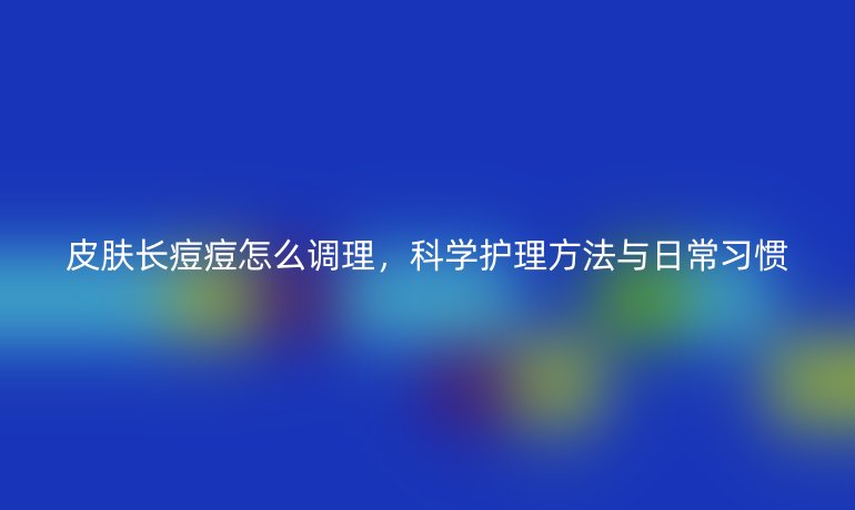 皮肤长痘痘怎么调理，科学护理方法与日常习惯