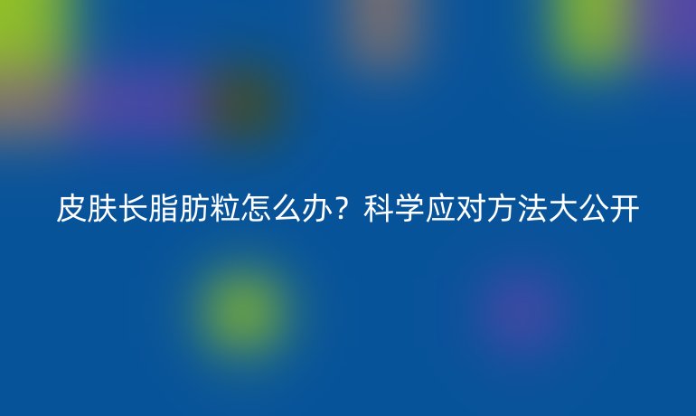 皮肤长脂肪粒怎么办?科学应对方法大公开