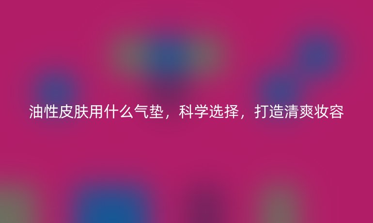 油性皮肤用什么气垫,科学选择,打造清爽妆容