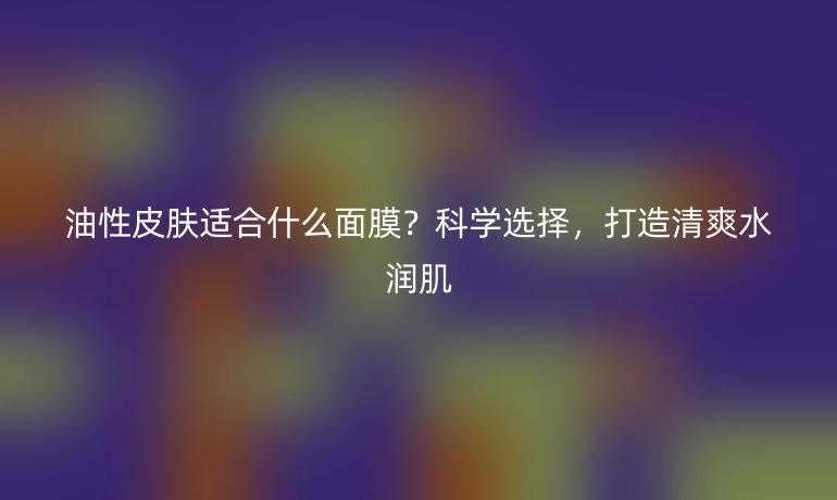 油性皮肤适合什么面膜?科学选择,打造清爽水润肌