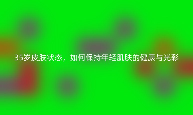 35岁皮肤状态,如何保持年轻肌肤的健康与光彩