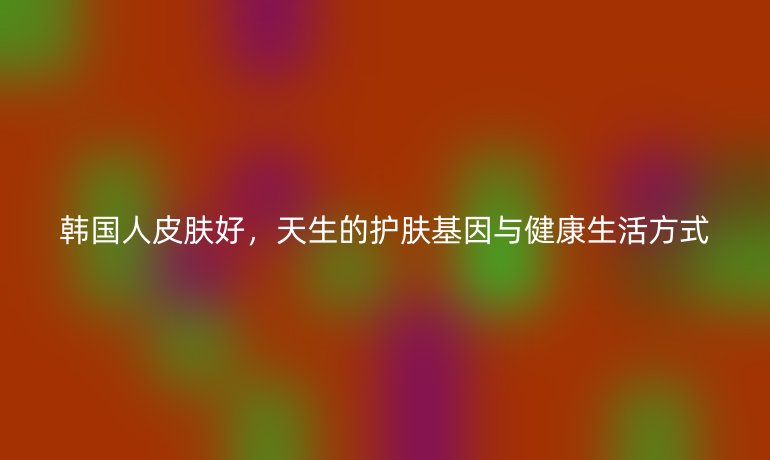 韩国人皮肤好,天生的护肤基因与健康生活方式