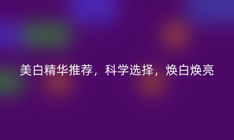 美白精华推荐,科学选择,焕白焕亮