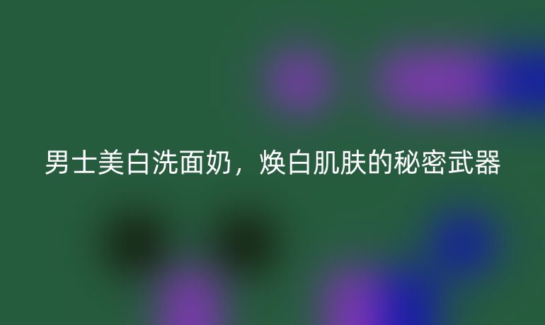 男士美白洗面奶,焕白肌肤的秘密武器