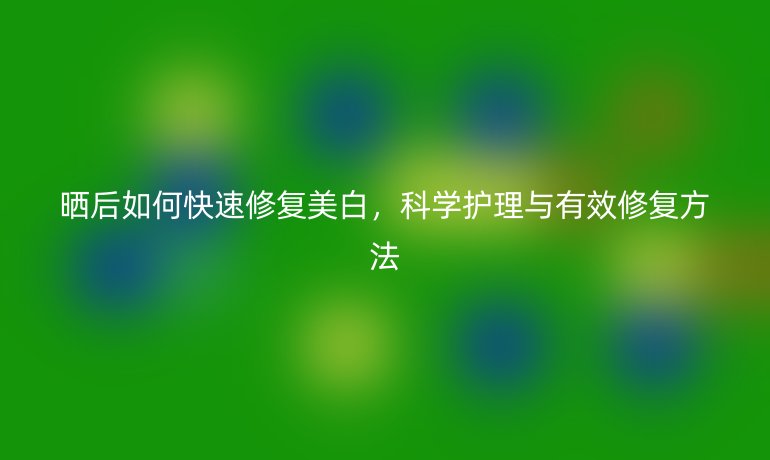 晒后如何快速修复美白,科学护理与有效修复方法