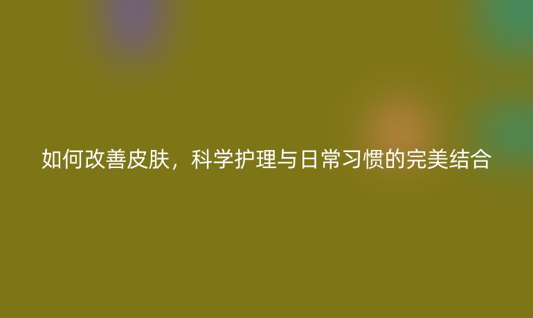 如何改善皮肤,科学护理与日常习惯的完美结合