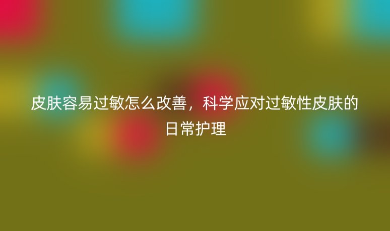 皮肤容易过敏怎么改善,科学应对过敏性皮肤的日常护理