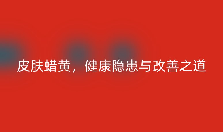 皮肤蜡黄,健康隐患与改善之道