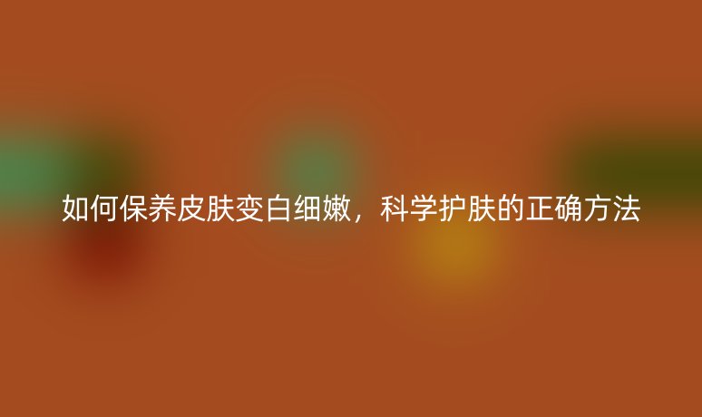 如何保养皮肤变白细嫩,科学护肤的正确方法