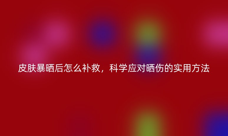 皮肤暴晒后怎么补救,科学应对晒伤的实用方法