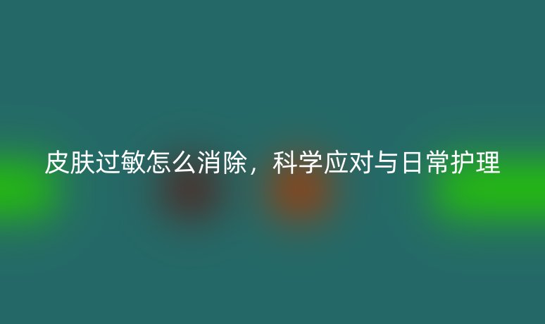 皮肤过敏怎么消除,科学应对与日常护理