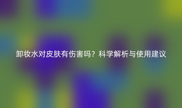 卸妆水对皮肤有伤害吗?科学解析与使用建议