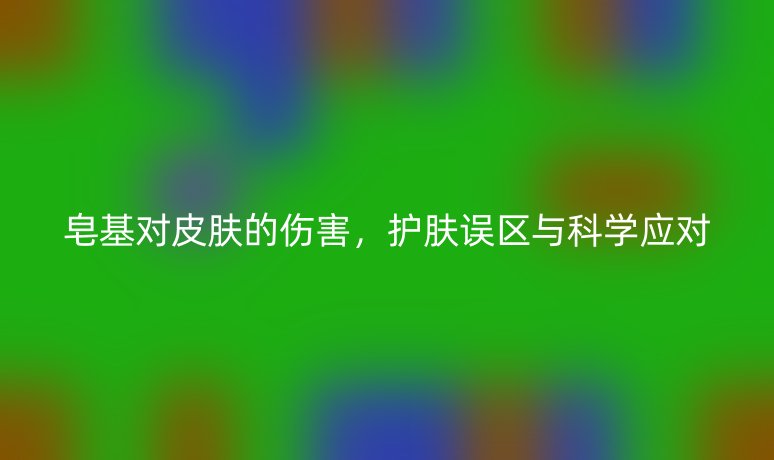 皂基对皮肤的伤害,护肤误区与科学应对