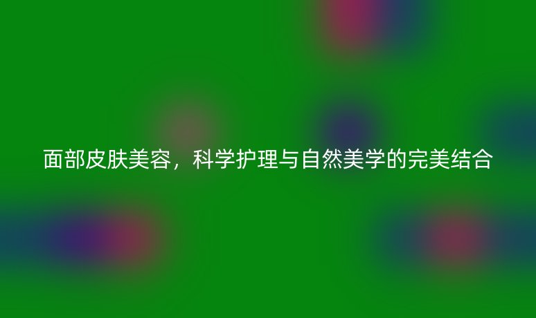 面部皮肤美容,科学护理与自然美学的完美结合