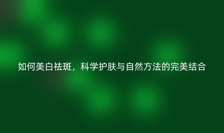如何美白祛斑,科学护肤与自然方法的完美结合