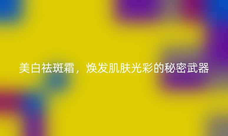 美白祛斑霜,焕发肌肤光彩的秘密武器