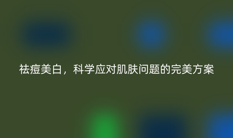 祛痘美白,科学应对肌肤问题的完美方案