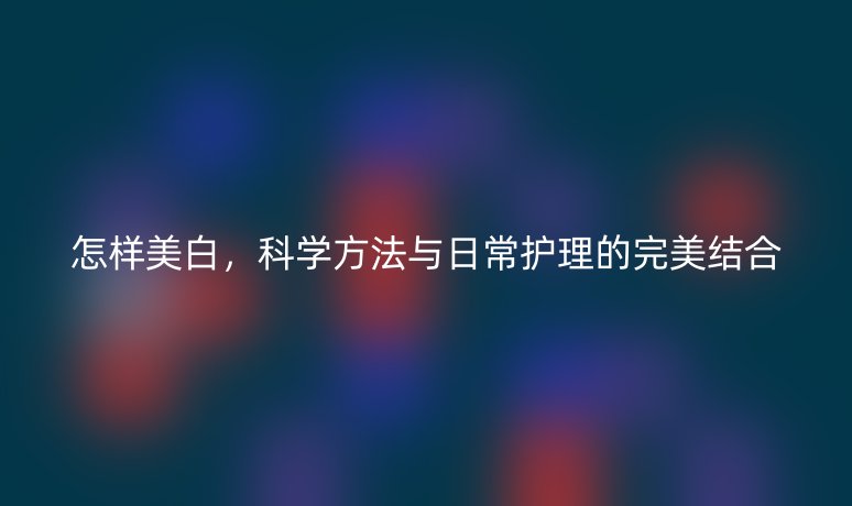 怎样美白,科学方法与日常护理的完美结合