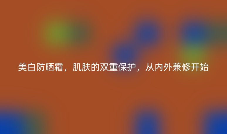 美白防晒霜,肌肤的双重保护,从内外兼修开始