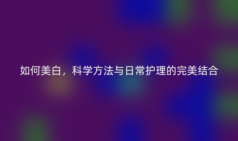 如何美白,科学方法与日常护理的完美结合