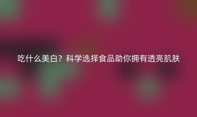 吃什么美白?科学选择食品助你拥有透亮肌肤