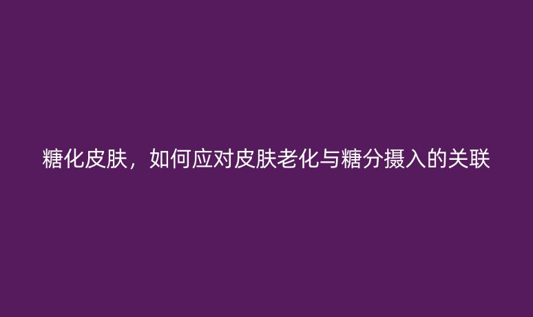 糖化皮肤,如何应对皮肤老化与糖分摄入的关联