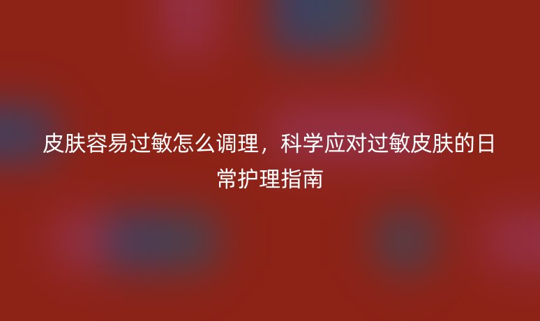 皮肤容易过敏怎么调理,科学应对过敏皮肤的日常护理指南