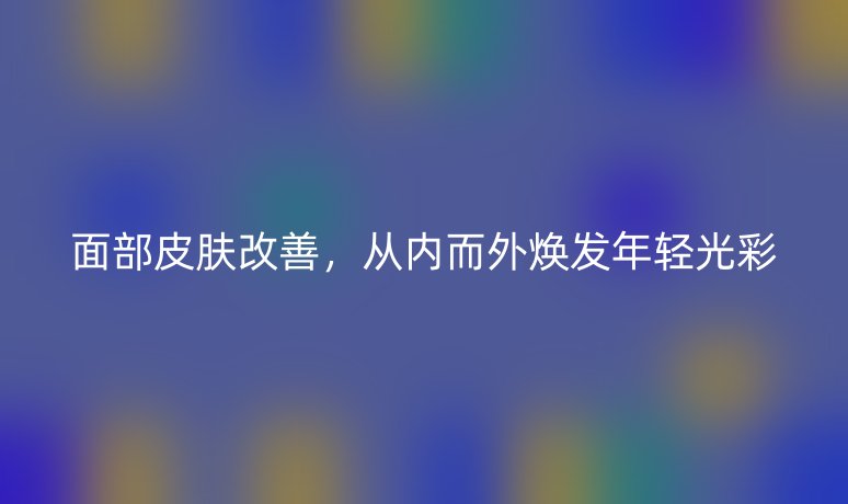 面部皮肤改善,从内而外焕发年轻光彩