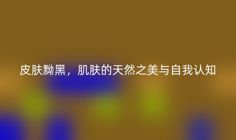 皮肤黝黑,肌肤的天然之美与自我认知