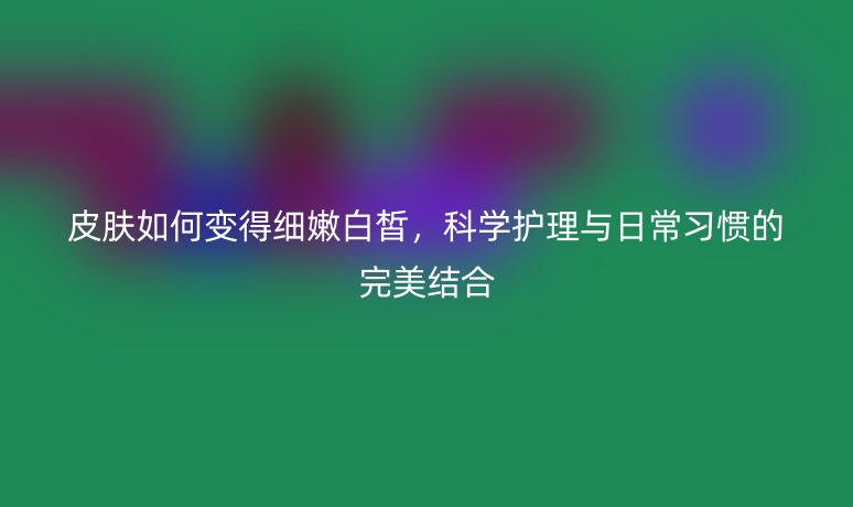 皮肤如何变得细嫩白皙,科学护理与日常习惯的完美结合