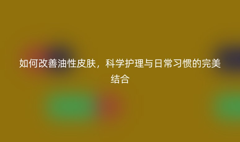 如何改善油性皮肤,科学护理与日常习惯的完美结合