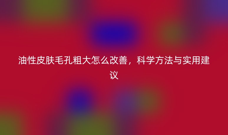 油性皮肤毛孔粗大怎么改善,科学方法与实用建议