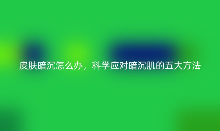 皮肤暗沉怎么办,科学应对暗沉肌的五大方法